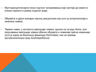 -   Мултидисциплинарно поље научног истраживања које настоји да схвати и
    опише порекло и развој људског рода.


-   Обухвата и друге значајне научне дисциплине као што су антропологија и
    генетика човека.


-   Термин човек, у контексту еволуције човека, односи се на род Homo, али
    проучавање еволуције човека обично обухвата и човекове претке хоминиде
    (што је израз за биолошку фамилију Hominidae), као на пример
    аустралопитекуса (род Australopithecus).
 