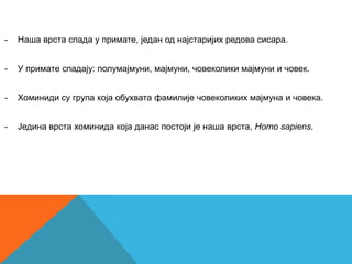 -   Наша врста спада у примате, један од најстаријих редова сисара.


-   У примате спадају: полумајмуни, мајмуни, човеколики мајмуни и човек.


-   Хоминиди су група која обухвата фамилије човеколиких мајмуна и човека.


-   Једина врста хоминида која данас постоји је наша врста, Homo sapiens.
 