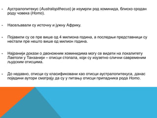 -   Аустралопитекус (Australopithecus) је изумрли род хоминида, блиско сродан
    роду човека (Homo).


-   Насељавали су источну и јужну Африку.


-   Појавили су се пре више од 4 милиона година, а последњи представници су
    нестали пре нешто више од милион година.


-   Најранији докази о двоножним хоминидима могу се видети на локалитету
    Лаетоли у Танзанији – отисци стопала, који су изузетно слични савременим
    људским отисцима.


-   До недавно, отисци су класификовани као отисци аустралопитекуса, данас
    поједини аутори сматрају да су у питању отисци припадника рода Homo.
 
