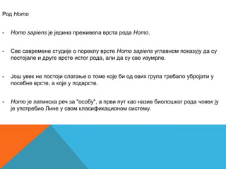 Род Homo


-   Homo sapiens је једина преживела врста рода Homo.


-   Cве савремене студије о пореклу врсте Homo sapiens углавном показују да су
    постојале и друге врсте истог рода, али да су све изумрле.


-   Још увек не постоји слагање о томе које би од ових група требало убројати у
    посебне врсте, а које у подврсте.


-   Homo је латинска реч за "особу", а први пут као назив биолошког рода човек ју
    је употребио Лине у свом класификационом систему.
 