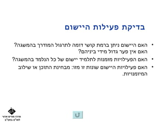 ‫בדיקת פעילות היישום‬

        ‫• האם היישום ניתן ברמת קושי דומה לתרגול המודרך בהמשגה?‬
                                   ‫האם אין פער גדול מידי ביניהם?‬
       ‫• האם הפעילויות מזמנות לתלמיד יישום של כל הנלמד בהמשגה?‬
         ‫• האם פעילויות היישום שונות זו מזו: מבחינת התוכן או שילוב‬
                                                      ‫המיומנויות.‬




‫מרכז מורים ארצי‬
  ‫למו"ט בחט"ב‬
 