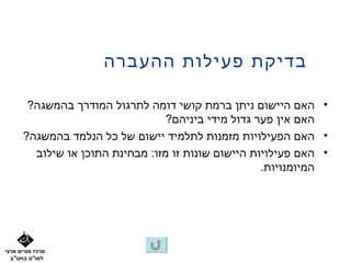 ‫בדיקת פעילות ההעברה‬

       ‫• האם היישום ניתן ברמת קושי דומה לתרגול המודרך בהמשגה?‬
                                  ‫האם אין פער גדול מידי ביניהם?‬
      ‫• האם הפעילויות מזמנות לתלמיד יישום של כל הנלמד בהמשגה?‬
        ‫• האם פעילויות היישום שונות זו מזו: מבחינת התוכן או שילוב‬
                                                     ‫המיומנויות.‬




‫מרכז מורים ארצי‬
  ‫למו"ט בחט"ב‬
 