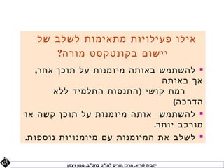 ‫אילו פעילויות מתאימות לשלב של‬
     ‫יישום בקונטקסט מורה?‬
  ‫‪ ‬להשתמש באותה מיומנות על תוכן אחר,‬
                               ‫אך באותה‬
      ‫רמת קושי ) התנסות התלמיד ללא‬
                                  ‫הדרכה(‬
‫‪ ‬להשתמש אותה מיומנות על תוכן קשה או‬
                             ‫מורכב יותר.‬
‫‪ ‬לשלב את המיומנות עם מיומנויות נוספות.‬


         ‫יהבית לוריא, מרכז מורים למו"ט בחט"ב, מכון ויצמן‬
 