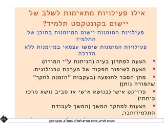 ‫אילו פעילויות מתאימות לשלב של‬
     ‫יישום בקונטקסט תלמיד?‬
 ‫פעילויות המזמנות יישום המיומנות בתוכן של‬
                              ‫התלמיד‬
‫פעילויות המזמנות שימשו עצמאי במיומנות ללא‬
                                ‫הדרכה‬
        ‫‪ ‬הצעה לפתרון בעיה ) הניתנת ע" י המורה(‬
    ‫‪ ‬הצעה לשיפור תפקוד של מערכת טכנולוגית.‬
    ‫‪ ‬מתן הסבר לתופעה ) בעקבות " הזמנה לחקר"‬
                                                           ‫שהמורה נותן(‬
‫‪ ‬פרויקט אישי ) בנושא אישי או סביב נושא מרכז‬
                                                                   ‫כיתתי(‬
            ‫‪ ‬הצעות למחקר המשך ) המשך לעבודת‬
                                                            ‫התלמיד/ חבר,‬
  ‫יהבית לוריא, מרכז מורים למו"ט בחט/"ב, מכון ויצמן בעיתון(‬
            ‫או מחקר המוצג בהרצאה/ מאמר כתבה‬
 