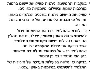 ‫בעקבות ההמשגה, ניתנות פעילויות יישום ברמות‬          ‫•‬
        ‫מורכבות שונות ובשילובי מיומנויות מגוונים.‬
 ‫פעילויות היישום ניתנות בתכנים הנלמדים באותו‬        ‫•‬
  ‫זמן על פי תכנית הלימודים, ועל פי צרכי והכוונת‬
                                           ‫המורה.‬
       ‫כדי לוודא שהתלמיד רכז את המיומנות ויכול‬      ‫•‬
‫להשתמש בה באופן עצמאי, יש לסיים את תהליך‬
    ‫ההוראה בפעילות יישום בקונטקסט התלמיד,‬
           ‫אשר בודקת את יכולת ההעברה של מה‬
    ‫שהתלמיד רכש אל סיטואציות למידה חדשות‬
                     ‫בהן הוא מתפקד באופן עצמאי.‬
‫בדיקה כזו מלווה בפעילות הערכה של היכולות של‬         ‫•‬
        ‫התלמיד להשתמש במיומנות באופן עצמאי.‬
 