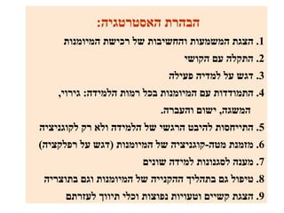‫הבהרת האסטרטגיה:‬
     ‫1. הצגת המשמעות והחשיבות של רכישת המיומנות‬
                                 ‫2. התקלה עם הקושי‬
                             ‫3. דגש על למדיה פעילה‬
    ‫4. התמודדות עם המיומנות בכל רמות הלמידה: גירוי,‬
                           ‫המשגה, ישום והעברה.‬
‫5. התייחסות להיבט הרגשי של הלמידה ולא רק לקוגניציה‬
‫6. מזמנת מטה-קוגניציה של המיומנות )דגש על רפלקציה(‬
                       ‫7. מענה לסגנונות למידה שונים‬
 ‫8. טיפול גם בתהליך ההקנייה של המיומנות וגם בתוצריה‬
      ‫9. הצגת קשיים וטעויות נפוצות וכלי תיווך לעזרתם‬
 