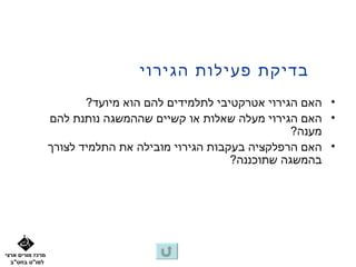 ‫בדיקת פעילות הגירוי‬
                         ‫• האם הגירוי אטרקטיבי לתלמידים להם הוא מיועד?‬
                  ‫• האם הגירוי מעלה שאלות או קשיים שההמשגה נותנת להם‬
                                                               ‫מענה?‬
                  ‫• האם הרפלקציה בעקבות הגירוי מובילה את התלמיד לצורך‬
                                                    ‫בהמשגה שתוכננה?‬




‫מרכז מורים ארצי‬
  ‫למו"ט בחט"ב‬
 
