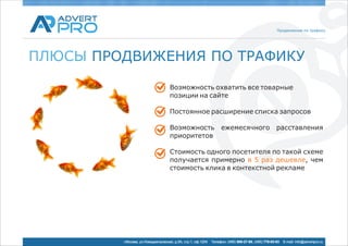 Продвижение по трафику




ПЛЮСЫ ПРОДВИЖЕНИЯ ПО ТРАФИКУ

                                    Возможность охватить все товарные
                                    позиции на сайте

                                    Постоянное расширение списка запросов

                                    Возможность                    ежемесячного                      расставления
                                    приоритетов

                                    Стоимость одного посетителя по такой схеме
                                    получается примерно в 5 раз дешевле, чем
                                    стоимость клика в контекстной рекламе




         г.Москва, ул.Новодмитровская, д.5А, стр.1, оф.1204   Телефон: (495) 969-27-80, (495) 778-05-93   E-mail: info@advertpro.ru
 