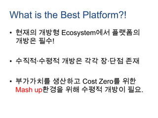 What is the Best Platform?!
• 현재의 개방형 Ecosystem에서 플랫폼의
  개방은 필수!

• 수직적∙수평적 개방은 각각 장∙단점 존재

• 부가가치를 생산하고 Cost Zero를 위한
  Mash up환경을 위해 수평적 개방이 필요.
 