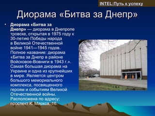 INTEL:Путь к успеху

     Диорама «Битва за Днепр»
• Диорама «Битва за
  Днепр» — диорама в Днепропе
  тровске, открытая в 1975 году к
  30-летию Победы народа
  в Великой Отечественной
  войне 1941—1945 годов.
  Полное название: диорама
  «Битва за Днепр в районе
  Войсковое-Вовниги в 1943 г.».
  Самая большая диорама на
  Украине и одна из крупнейших
  в мире. Является центром
  большого мемориального
  комплекса, посвященного
  героям и событиям Великой
  Отечественной войны.
  Расположена по адресу:
  проспект К. Маркса, 16.
 