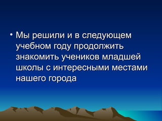• Мы решили и в следующем
  учебном году продолжить
  знакомить учеников младшей
  школы с интересными местами
  нашего города
 