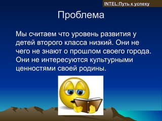 INTEL:Путь к успеху

           Проблема
Мы считаем что уровень развития у
детей второго класса низкий. Они не
чего не знают о прошлом своего города.
Они не интересуются культурными
ценностями своей родины.
 