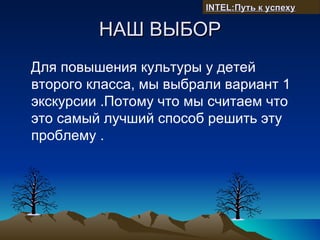 INTEL:Путь к успеху

         НАШ ВЫБОР
Для повышения культуры у детей
второго класса, мы выбрали вариант 1
экскурсии .Потому что мы считаем что
это самый лучший способ решить эту
проблему .
 