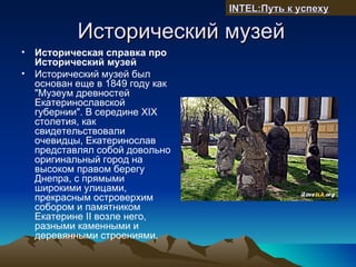 INTEL:Путь к успеху

            Исторический музей
•   Историческая справка про
    Исторический музей
•   Исторический музей был
    основан еще в 1849 году как
    "Музеум древностей
    Екатеринославской
    губернии". В середине XIX
    столетия, как
    свидетельствовали
    очевидцы, Екатеринослав
    представлял собой довольно
    оригинальный город на
    высоком правом берегу
    Днепра, с прямыми
    широкими улицами,
    прекрасным островерхим
    собором и памятником
    Екатерине II возле него,
    разными каменными и
    деревянными строениями.
 