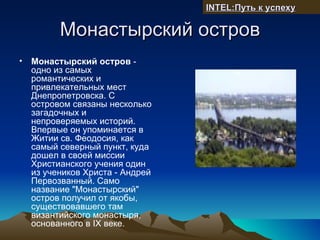 INTEL:Путь к успеху

          Монастырский остров
•   Монастырский остров -
    одно из самых
    романтических и
    привлекательных мест
    Днепропетровска. С
    островом связаны несколько
    загадочных и
    непроверяемых историй.
    Впервые он упоминается в
    Житии св. Феодосия, как
    самый северный пункт, куда
    дошел в своей миссии
    Христианского учения один
    из учеников Христа - Андрей
    Первозванный. Само
    название "Монастырский"
    остров получил от якобы,
    существовавшего там
    византийского монастыря,
    основанного в IХ веке.
 
