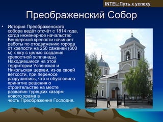 INTEL:Путь к успеху

            Преображенский Собор
•   История Преображенского
    собора ведёт отсчёт с 1814 года,
    когда инженерное начальство
    Бендерской крепости начинает
    работы по отодвижению города
    от крепости на 250 саженей (600
    м) к югу с целью создания
    крепостной эспланады.
    Находившиеся на этой
    территории Успенская и
    Никольская церкви, из-за своей
    ветхости, при переносе
    разрушились, что и обусловило
    принятие решения о
    строительстве на месте
    развалин турецких казарм
    нового храма в
    честь Преображения Господня.
 