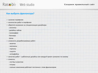 Как выбрать фрилансера?

— наличие портфолио
— количество работ в портфолио
— обратите внимание на специализацию дизайнера:
  - логотипы
  - дизайны сайтов
  - полиграфия
  - баннеры
  - флэш
— сложность разрабатываемых работ:
   - визитки
  - магазины
  - порталы
  - соцсети
  - интерфейсы
— качество работ – шаблонные дизайны или каждый проект уникален по-своему
— клиенты:
  - кто был клиентом
  - отзывы
  - сколько заказчиков работают постоянно с этим фрилансером
 