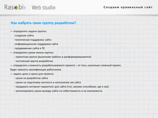 Как набрать свою группу разработки?

— определить задачи группы:
  - создание сайта
  - техническая поддержка сайта
  - информационная поддержка сайта
  - продвижение сайта в ПС
— определить сроки жизни группы:
   - проектная группа (выполняет работы и расформировывается)
   - постоянная группа разработки
— определить сложность разрабатываемого проекта – от того, насколько сложный проект,
будет зависеть квалификация работников
— задать цели и сроки для проекта:
   - сроки на разработку сайта
   - сроки на подготовку контента и наполнение им сайта
   - продумать интернет-маркетинг для сайта (что, какими способами, где и как)
   - запланировать сроки вывода сайта на себестоимость и на окупаемость
 