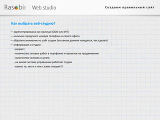 Как выбрать веб-студию?

— зарегистрирована как юрлицо (ООО или ИП)
— наличие городского номера телефона и своего офиса
— обратите внимание на сайт студии (на каком домене находится, как сделан)
— информация о студии:
  - возраст
  - количество готовых работ в портфолио и проектов на продвижении
  - количество человек в штате
  - на какой системе управления работает студия
  - важно то, как и о чем с вами говорят!!!
 
