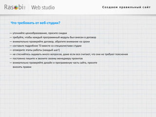 Что требовать от веб-студии?

— уточняйте ценообразование, просите скидки
— требуйте, чтобы каждый программный модуль был внесен в договор
— внимательно проверяйте договор, обратите внимание на сроки
— составьте подробное ТЗ вместе со специалистами студии
— оговорите этапы работы (каждый шаг!)
— не стесняйтесь задавать много вопросов, даже если все считают, что они не требуют пояснения
— постоянно пишите и звоните своему менеджеру проектов
— внимательно проверяйте дизайн и программную часть сайта, просите
  вносить правки
 