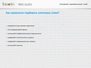 Как правильно подбирать ключевые слова?



— определите свою целевую аудиторию

— точно формулируйте фразы

— используйте профессиональную терминологию

— подбирайте низкочастотные запросы

— подбирайте информационные запросы

— используйте кавычки
 