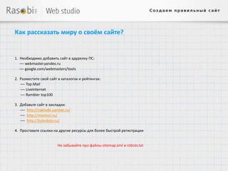 Как рассказать миру о своём сайте?


1. Необходимо добавить сайт в адурелку ПС:
   — webmaster.yandex.ru
   — google.com/webmasters/tools

2. Разместите свой сайт в каталогах и рейтингах:
   — Top.Mail
   — LiveInternet
   — Rambler top100

3. Добавьте сайт в закладки:
   — http://zakladki.yandex.ru/
   — http://memori.ru/
   — http://bobrdobr.ru/

4. Проставьте ссылки на другие ресурсы для более быстрой регистрации


                       Не забывайте про файлы sitemap.xml и robots.txt
 