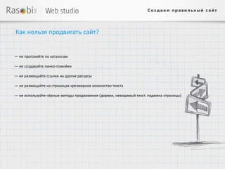Как нельзя продвигать сайт?


— не прогоняйте по каталогам

— не создавайте линко-помойки

— не размещайте ссылки на другие ресурсы

— не размещайте на страницах чрезмерное количество текста

— не используйте чёрные методы продвижения (дорвеи, невидимый текст, подмена страницы)
 