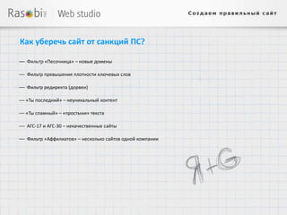 Как уберечь сайт от санкций ПС?

— Фильтр «Песочница» – новые домены

— Фильтр превышения плотности ключевых слов

— Фильтр редиректа (дорвеи)

— «Ты последний» – неуникальный контент

— «Ты спамный» – «простыни» текста

— АГС-17 и АГС-30 – некачественные сайты

— Фильтр «Аффилиатов» – несколько сайтов одной компании
 