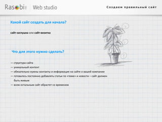 Какой сайт создать для начала?

сайт-заглушка или сайт-визитка




Что для этого нужно сделать?

— структура сайта
— уникальный контент
— обязательно нужны контакты и информация на сайте о вашей компании
— готовьтесь постоянно добавлять статьи по «теме» и новости – сайт должен
  быть живым
— всем остальным сайт обрастет со временем
 