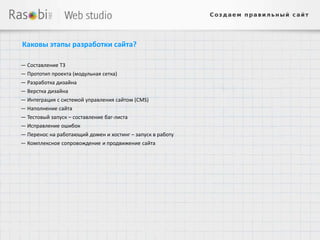 Каковы этапы разработки сайта?

— Составление ТЗ
— Прототип проекта (модульная сетка)
— Разработка дизайна
— Верстка дизайна
— Интеграция с системой управления сайтом (CMS)
— Наполнение сайта
— Тестовый запуск – составление баг-листа
— Исправление ошибок
— Перенос на работающий домен и хостинг – запуск в работу
— Комплексное сопровождение и продвижение сайта
 