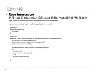 ޷
?   Rose Interceptor
     Rose  Interceptor  round ƶ Web ܼ
    public class WebPerfomanceInterceptor extends ControllerInterceptorAdapter {

        private static final Log logger = LogFactory.getLog(performance");

        @Override
        public int getPriority() {
          return 200;
        }

        @Override
        protected Object round(Invocation inv, InvocationChain chain) throws Exception {
          StringBuilder sb = new StringBuilder();
          sb.append(inv.getRequest().getMethod()).append("|");
          sb.append(inv.getResourceId());

            StopWatch watch = new CommonsLogStopWatch(logger);
            try {
                watch.start();
                return super.round(inv, chain);
            } finally {
                watch.stop(sb.toString());
            }
        }
    }
 