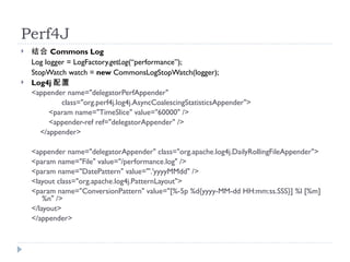 Perf4J
?    Commons Log
    Log logger = LogFactory.getLog(performance);
    StopWatch watch = new CommonsLogStopWatch(logger);
?   Log4j 
    <appender name="delegatorPerfAppender"
             class="org.perf4j.log4j.AsyncCoalescingStatisticsAppender">
          <param name="TimeSlice" value="60000" />
          <appender-ref ref="delegatorAppender" />
       </appender>

    <appender name="delegatorAppender" class="org.apache.log4j.DailyRollingFileAppender">
    <param name="File" value="/performance.log" />
    <param name="DatePattern" value="'.'yyyyMMdd" />
    <layout class="org.apache.log4j.PatternLayout">
    <param name="ConversionPattern" value="[%-5p %d{yyyy-MM-dd HH:mm:ss.SSS}] %l [%m]
        %n" />
    </layout>
    </appender>
 