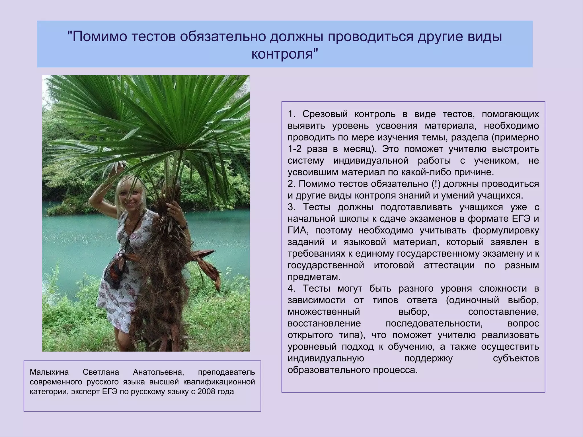 "Помимо тестов обязательно должны проводиться другие виды
                                 контроля"



                                                           1. Срезовый контроль в виде тестов, помогающих
                                                           выявить уровень усвоения материала, необходимо
                                                           проводить по мере изучения темы, раздела (примерно
                                                           1-2 раза в месяц). Это поможет учителю выстроить
                                                           систему индивидуальной работы с учеником, не
                                                           усвоившим материал по какой-либо причине.
                                                           2. Помимо тестов обязательно (!) должны проводиться
                                                           и другие виды контроля знаний и умений учащихся.
                                                           3. Тесты должны подготавливать учащихся уже с
                                                           начальной школы к сдаче экзаменов в формате ЕГЭ и
                                                           ГИА, поэтому необходимо учитывать формулировку
                                                           заданий и языковой материал, который заявлен в
                                                           требованиях к единому государственному экзамену и к
                                                           государственной итоговой аттестации по разным
                                                           предметам.
                                                           4. Тесты могут быть разного уровня сложности в
                                                           зависимости от типов ответа (одиночный выбор,
                                                           множественный          выбор,        сопоставление,
                                                           восстановление      последовательности,      вопрос
                                                           открытого типа), что поможет учителю реализовать
                                                           уровневый подход к обучению, а также осуществить
                                                           индивидуальную          поддержку         субъектов
Малыхина      Светлана    Анатольевна,     преподаватель   образовательного процесса.
современного русского языка высшей квалификационной
категории, эксперт ЕГЭ по русскому языку с 2008 года
 