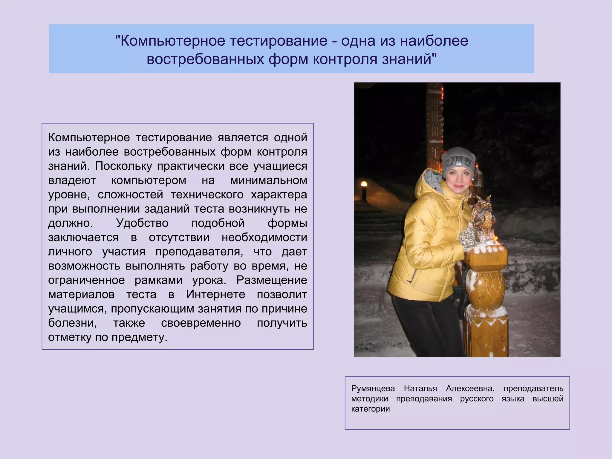 "Компьютерное тестирование - одна из наиболее
              востребованных форм контроля знаний"




Компьютерное тестирование является одной
из наиболее востребованных форм контроля
знаний. Поскольку практически все учащиеся
владеют компьютером на минимальном
уровне, сложностей технического характера
при выполнении заданий теста возникнуть не
должно.     Удобство    подобной    формы
заключается в отсутствии необходимости
личного участия преподавателя, что дает
возможность выполнять работу во время, не
ограниченное рамками урока. Размещение
материалов теста в Интернете позволит
учащимся, пропускающим занятия по причине
болезни, также своевременно получить
отметку по предмету.



                                             Румянцева Наталья Алексеевна, преподаватель
                                             методики преподавания русского языка высшей
                                             категории
 