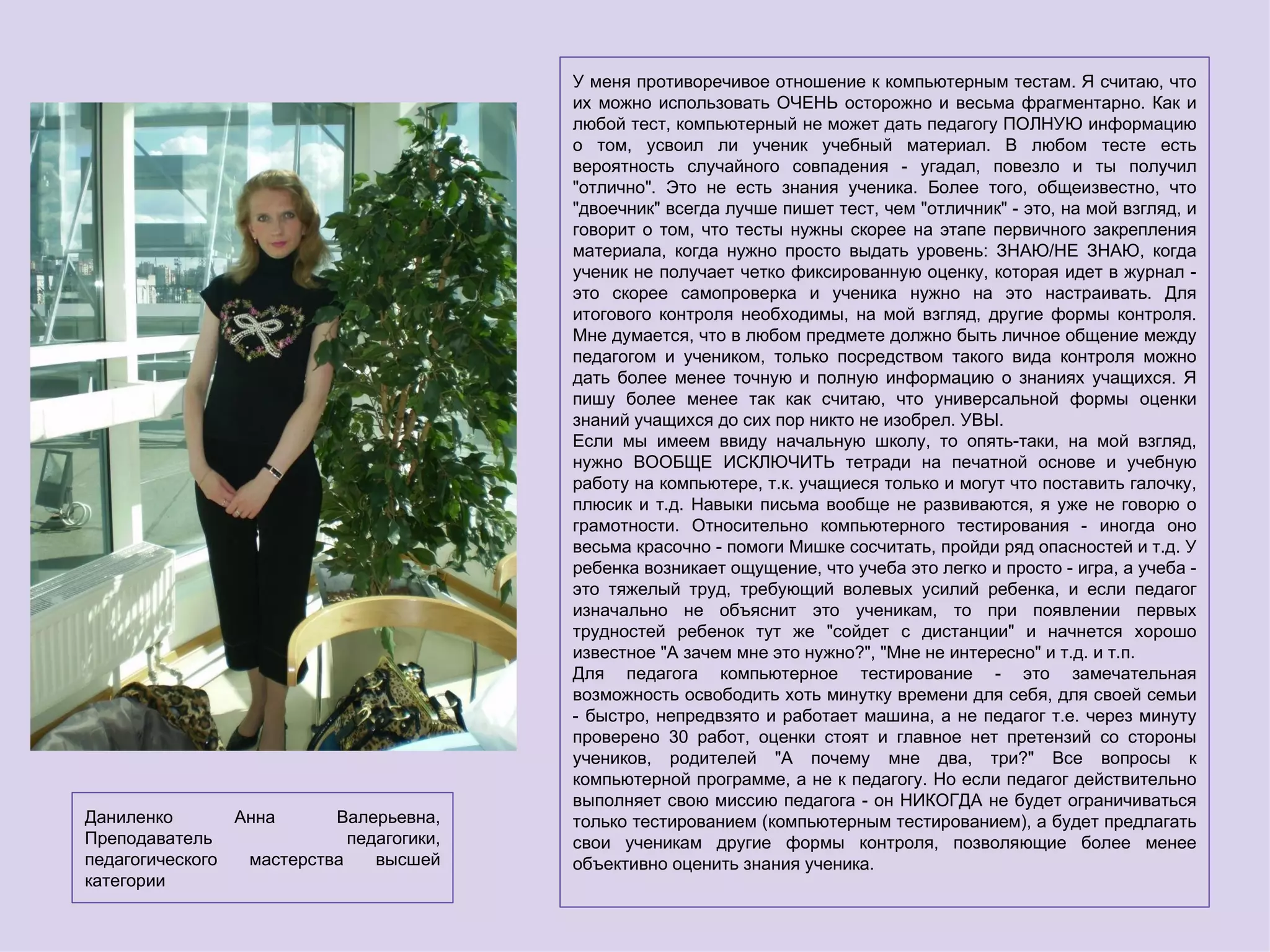 У меня противоречивое отношение к компьютерным тестам. Я считаю, что
                                          их можно использовать ОЧЕНЬ осторожно и весьма фрагментарно. Как и
                                          любой тест, компьютерный не может дать педагогу ПОЛНУЮ информацию
                                          о том, усвоил ли ученик учебный материал. В любом тесте есть
                                          вероятность случайного совпадения - угадал, повезло и ты получил
                                          "отлично". Это не есть знания ученика. Более того, общеизвестно, что
                                          "двоечник" всегда лучше пишет тест, чем "отличник" - это, на мой взгляд, и
                                          говорит о том, что тесты нужны скорее на этапе первичного закрепления
                                          материала, когда нужно просто выдать уровень: ЗНАЮ/НЕ ЗНАЮ, когда
                                          ученик не получает четко фиксированную оценку, которая идет в журнал -
                                          это скорее самопроверка и ученика нужно на это настраивать. Для
                                          итогового контроля необходимы, на мой взгляд, другие формы контроля.
                                          Мне думается, что в любом предмете должно быть личное общение между
                                          педагогом и учеником, только посредством такого вида контроля можно
                                          дать более менее точную и полную информацию о знаниях учащихся. Я
                                          пишу более менее так как считаю, что универсальной формы оценки
                                          знаний учащихся до сих пор никто не изобрел. УВЫ.
                                          Если мы имеем ввиду начальную школу, то опять-таки, на мой взгляд,
                                          нужно ВООБЩЕ ИСКЛЮЧИТЬ тетради на печатной основе и учебную
                                          работу на компьютере, т.к. учащиеся только и могут что поставить галочку,
                                          плюсик и т.д. Навыки письма вообще не развиваются, я уже не говорю о
                                          грамотности. Относительно компьютерного тестирования - иногда оно
                                          весьма красочно - помоги Мишке сосчитать, пройди ряд опасностей и т.д. У
                                          ребенка возникает ощущение, что учеба это легко и просто - игра, а учеба -
                                          это тяжелый труд, требующий волевых усилий ребенка, и если педагог
                                          изначально не объяснит это ученикам, то при появлении первых
                                          трудностей ребенок тут же "сойдет с дистанции" и начнется хорошо
                                          известное "А зачем мне это нужно?", "Мне не интересно" и т.д. и т.п.
                                          Для педагога компьютерное тестирование - это замечательная
                                          возможность освободить хоть минутку времени для себя, для своей семьи
                                          - быстро, непредвзято и работает машина, а не педагог т.е. через минуту
                                          проверено 30 работ, оценки стоят и главное нет претензий со стороны
                                          учеников, родителей "А почему мне два, три?" Все вопросы к
                                          компьютерной программе, а не к педагогу. Но если педагог действительно
                                          выполняет свою миссию педагога - он НИКОГДА не будет ограничиваться
Даниленко       Анна      Валерьевна,     только тестированием (компьютерным тестированием), а будет предлагать
Преподаватель               педагогики,   свои ученикам другие формы контроля, позволяющие более менее
педагогического  мастерства    высшей     объективно оценить знания ученика.
категории
 