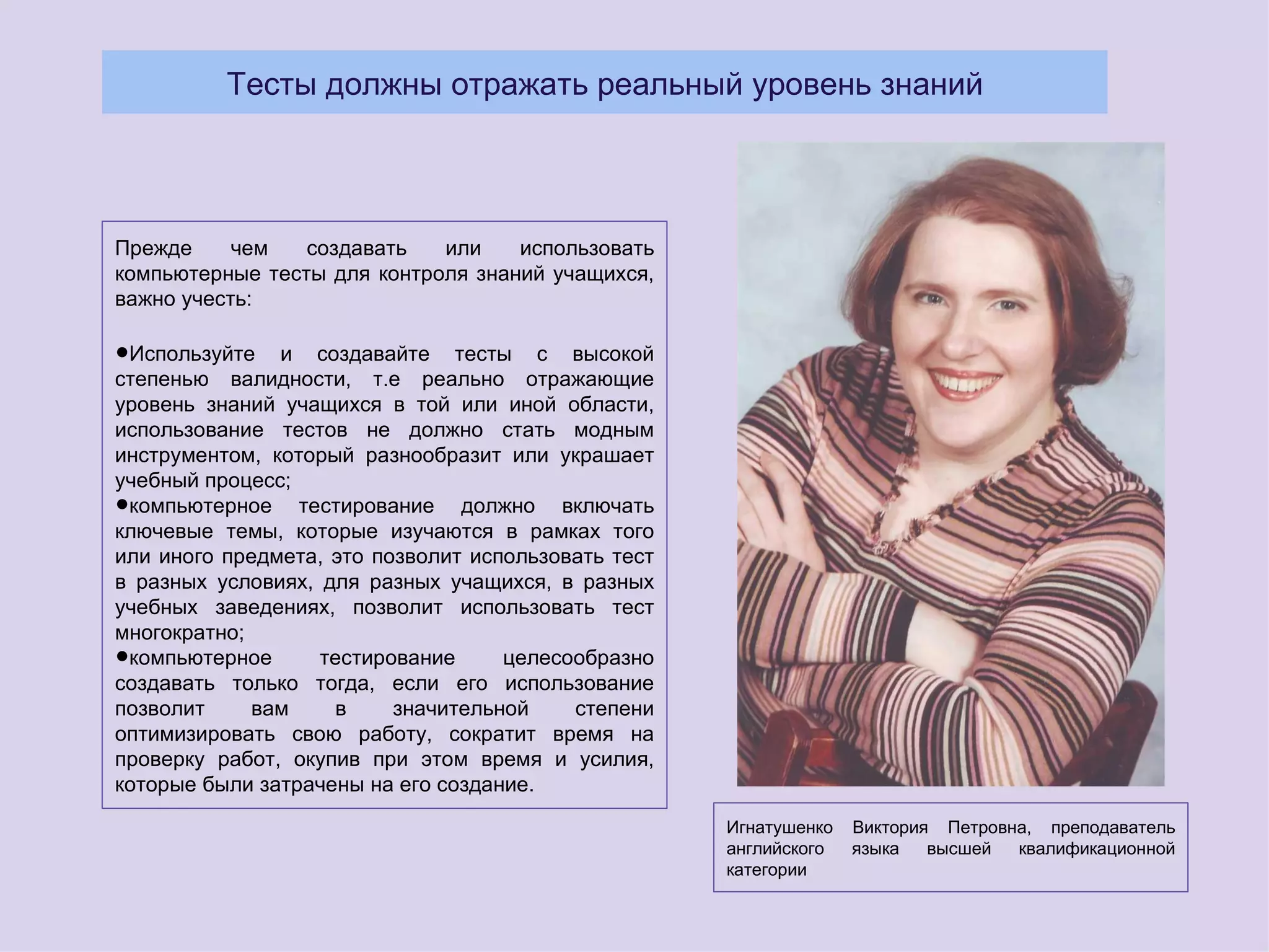 Тесты должны отражать реальный уровень знаний




Прежде     чем   создавать   или    использовать
компьютерные тесты для контроля знаний учащихся,
важно учесть:

•Используйте и создавайтереально
степенью валидности, т.е
                            тесты       с высокой
                                      отражающие
уровень знаний учащихся в той или иной области,
использование тестов не должно стать модным
инструментом, который разнообразит или украшает
учебный процесс;
•компьютерное тестирование должно включать
ключевые темы, которые изучаются в рамках того
или иного предмета, это позволит использовать тест
в разных условиях, для разных учащихся, в разных
учебных заведениях, позволит использовать тест
многократно;
•компьютерное      тестирование     целесообразно
создавать только тогда, если его использование
позволит     вам    в     значительной    степени
оптимизировать свою работу, сократит время на
проверку работ, окупив при этом время и усилия,
которые были затрачены на его создание.
                                                     Игнатушенко   Виктория Петровна, преподаватель
                                                     английского   языка   высшей  квалификационной
                                                     категории
 