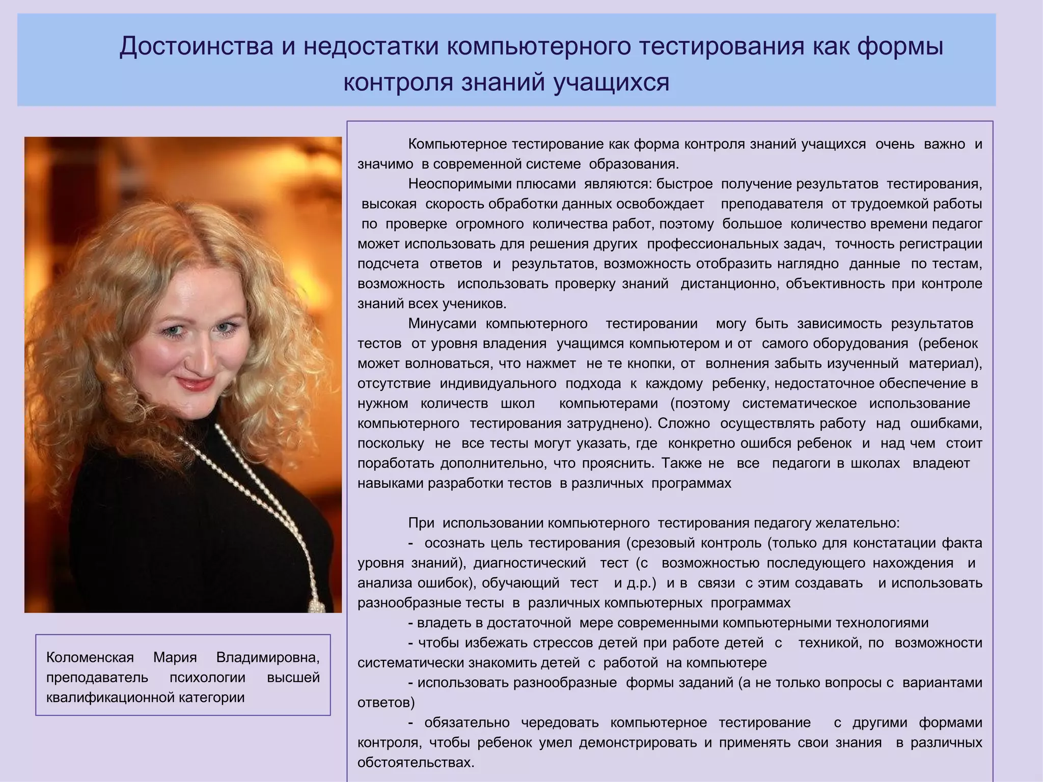 Достоинства и недостатки компьютерного тестирования как формы
                         контроля знаний учащихся

                                         Компьютерное тестирование как форма контроля знаний учащихся очень важно и
                                  значимо в современной системе образования.
                                         Неоспоримыми плюсами являются: быстрое получение результатов тестирования,
                                   высокая скорость обработки данных освобождает преподавателя от трудоемкой работы
                                   по проверке огромного количества работ, поэтому большое количество времени педагог
                                  может использовать для решения других профессиональных задач, точность регистрации
                                  подсчета ответов и результатов, возможность отобразить наглядно данные по тестам,
                                  возможность использовать проверку знаний дистанционно, объективность при контроле
                                  знаний всех учеников.
                                         Минусами компьютерного тестировании могу быть зависимость результатов
                                  тестов от уровня владения учащимся компьютером и от самого оборудования (ребенок
                                  может волноваться, что нажмет не те кнопки, от волнения забыть изученный материал),
                                  отсутствие индивидуального подхода к каждому ребенку, недостаточное обеспечение в
                                  нужном количеств школ      компьютерами (поэтому систематическое использование
                                  компьютерного тестирования затруднено). Сложно осуществлять работу над ошибками,
                                  поскольку не все тесты могут указать, где конкретно ошибся ребенок и над чем стоит
                                  поработать дополнительно, что прояснить. Также не все педагоги в школах владеют
                                  навыками разработки тестов в различных программах

                                         При использовании компьютерного тестирования педагогу желательно:
                                         - осознать цель тестирования (срезовый контроль (только для констатации факта
                                  уровня знаний), диагностический тест (с возможностью последующего нахождения и
                                  анализа ошибок), обучающий тест и д.р.) и в связи с этим создавать и использовать
                                  разнообразные тесты в различных компьютерных программах
                                         - владеть в достаточной мере современными компьютерными технологиями
                                         - чтобы избежать стрессов детей при работе детей с техникой, по возможности
Коломенская Мария Владимировна,   систематически знакомить детей с работой на компьютере
преподаватель психологии высшей          - использовать разнообразные формы заданий (а не только вопросы с вариантами
квалификационной категории        ответов)
                                         - обязательно чередовать компьютерное тестирование       с другими формами
                                  контроля, чтобы ребенок умел демонстрировать и применять свои знания в различных
                                  обстоятельствах.
 