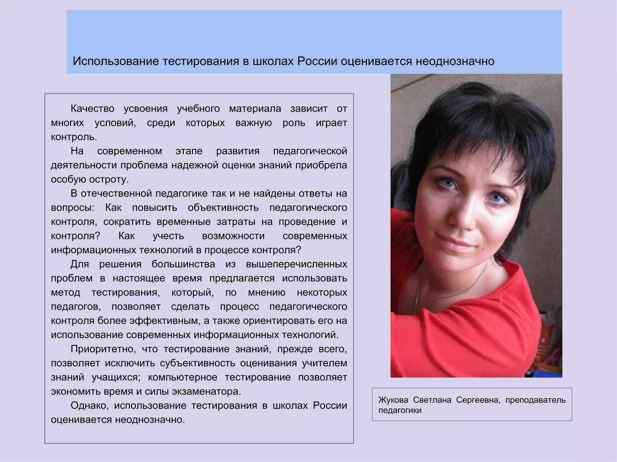 Использование тестирования в школах России оценивается неоднозначно


    Качество усвоения учебного материала зависит от
многих условий, среди которых важную роль играет
контроль.
    На современном этапе развития педагогической
деятельности проблема надежной оценки знаний приобрела
особую остроту.
    В отечественной педагогике так и не найдены ответы на
вопросы: Как повысить объективность педагогического
контроля, сократить временные затраты на проведение и
контроля?    Как   учесть    возможности     современных
информационных технологий в процессе контроля?
    Для решения большинства из вышеперечисленных
проблем в настоящее время предлагается использовать
метод тестирования, который, по мнению некоторых
педагогов, позволяет сделать процесс педагогического
контроля более эффективным, а также ориентировать его на
использование современных информационных технологий.
    Приоритетно, что тестирование знаний, прежде всего,
позволяет исключить субъективность оценивания учителем
знаний учащихся; компьютерное тестирование позволяет
экономить время и силы экзаменатора.
                                                            Жукова Светлана Сергеевна, преподаватель
    Однако, использование тестирования в школах России      педагогики
оценивается неоднозначно.
 