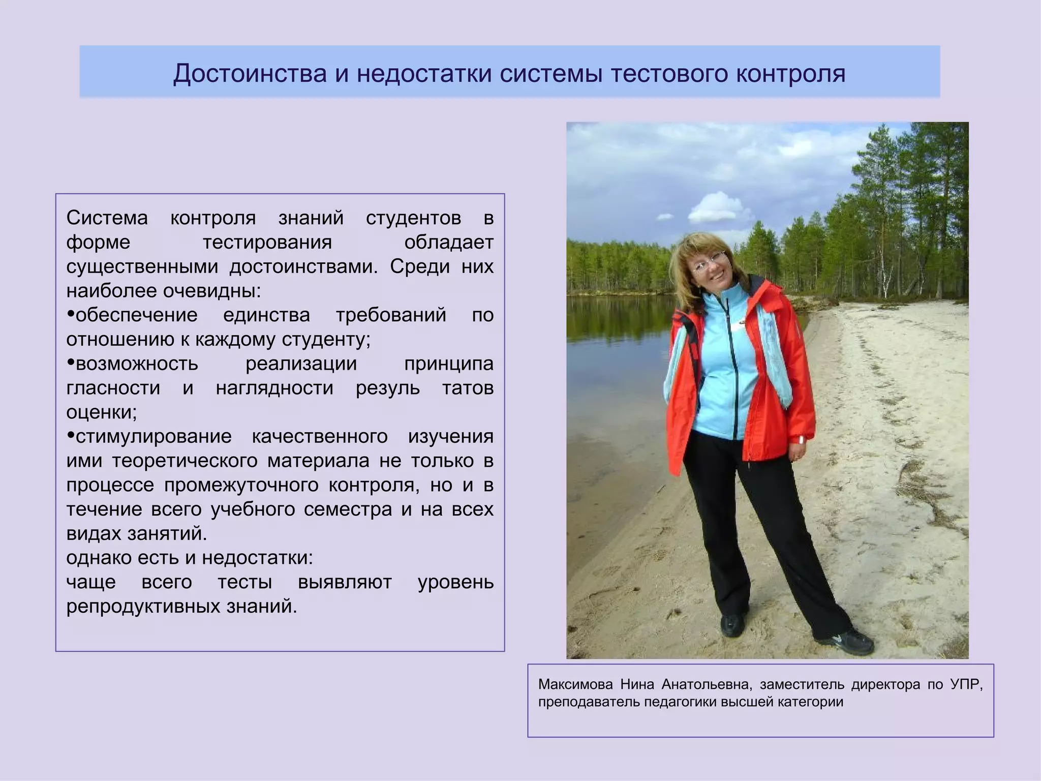 Достоинства и недостатки системы тестового контроля




Система контроля знаний студентов в
форме         тестирования      обладает
существенными достоинствами. Среди них
наиболее очевидны:
•обеспечение единства требований по
отношению к каждому студенту;
•возможность      реализации    принципа
гласности и наглядности резуль татов
оценки;
•стимулирование качественного изучения
ими теоретического материала не только в
процессе промежуточного контроля, но и в
течение всего учебного семестра и на всех
видах занятий.
однако есть и недостатки:
чаще всего тесты выявляют уровень
репродуктивных знаний.


                                            Максимова Нина Анатольевна, заместитель директора по УПР,
                                            преподаватель педагогики высшей категории
 