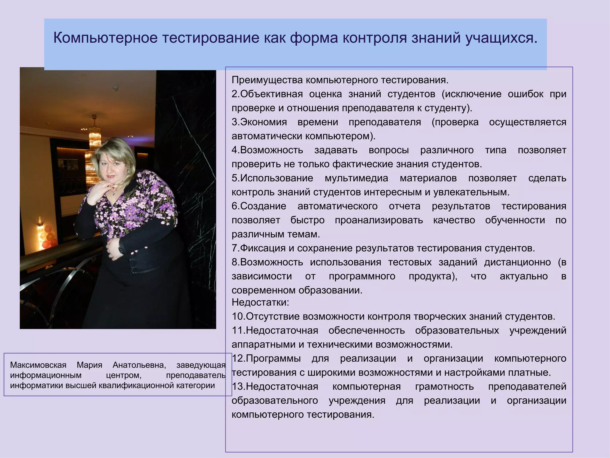 Компьютерное тестирование как форма контроля знаний учащихся.

                                               Преимущества компьютерного тестирования.
                                               2.Объективная оценка знаний студентов (исключение ошибок при
                                               проверке и отношения преподавателя к студенту).
                                               3.Экономия времени преподавателя (проверка осуществляется
                                               автоматически компьютером).
                                               4.Возможность задавать вопросы различного типа позволяет
                                               проверить не только фактические знания студентов.
                                               5.Использование мультимедиа материалов позволяет сделать
                                               контроль знаний студентов интересным и увлекательным.
                                               6.Создание автоматического отчета результатов тестирования
                                               позволяет быстро проанализировать качество обученности по
                                               различным темам.
                                               7.Фиксация и сохранение результатов тестирования студентов.
                                               8.Возможность использования тестовых заданий дистанционно (в
                                               зависимости от программного продукта), что актуально в
                                               современном образовании.
                                               Недостатки:
                                               10.Отсутствие возможности контроля творческих знаний студентов.
                                               11.Недостаточная обеспеченность образовательных учреждений
                                               аппаратными и техническими возможностями.
                                               12.Программы для реализации и организации компьютерного
Максимовская Мария Анатольевна, заведующая
информационным       центром,    преподаватель тестирования с широкими возможностями и настройками платные.
информатики высшей квалификационной категории  13.Недостаточная компьютерная грамотность преподавателей
                                               образовательного учреждения для реализации и организации
                                               компьютерного тестирования.
 