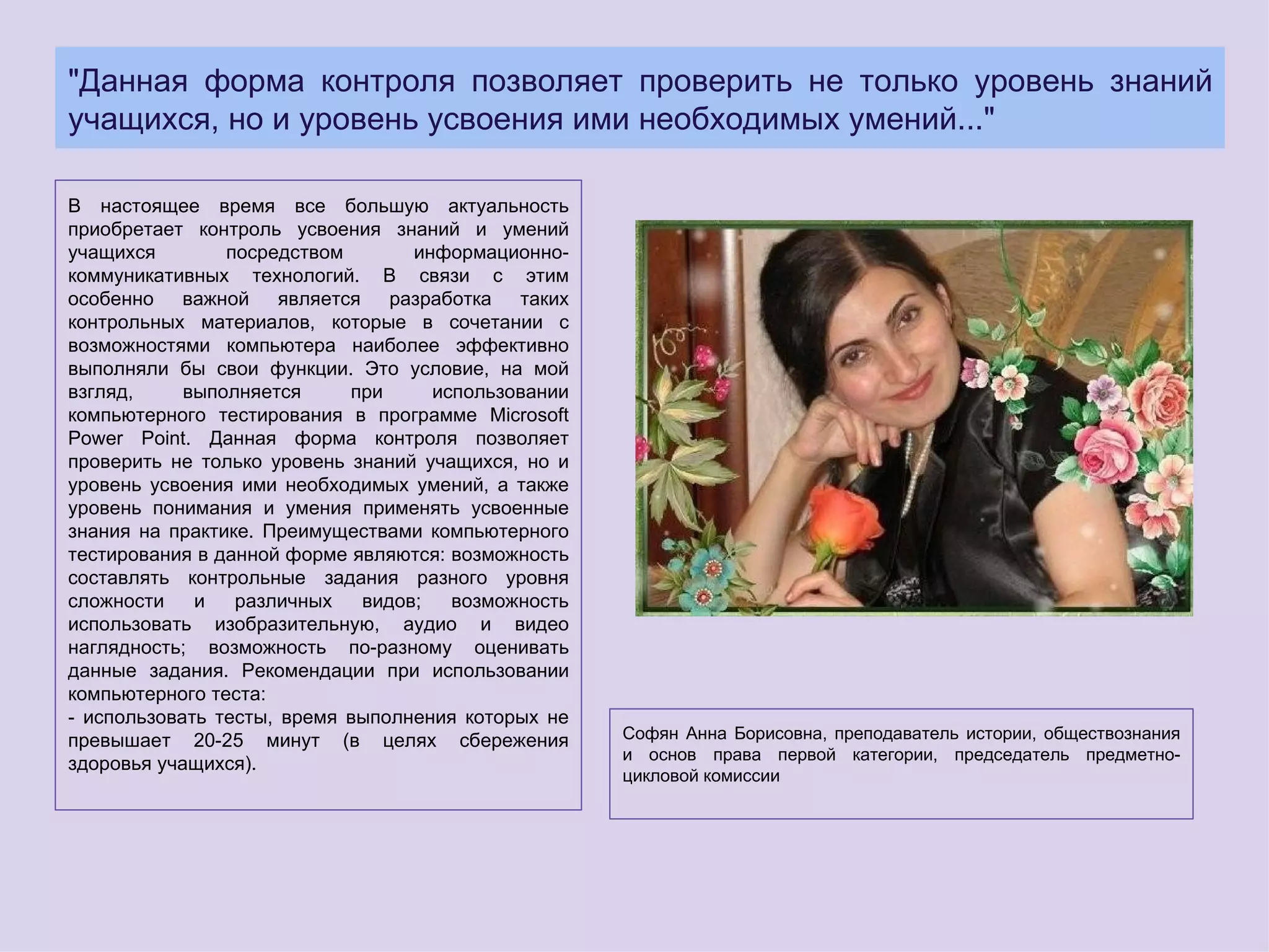 "Данная форма контроля позволяет проверить не только уровень знаний
учащихся, но и уровень усвоения ими необходимых умений..."

В настоящее время все большую актуальность
приобретает контроль усвоения знаний и умений
учащихся        посредством       информационно-
коммуникативных технологий. В связи с этим
особенно важной является разработка таких
контрольных материалов, которые в сочетании с
возможностями компьютера наиболее эффективно
выполняли бы свои функции. Это условие, на мой
взгляд,     выполняется     при     использовании
компьютерного тестирования в программе Microsoft
Power Point. Данная форма контроля позволяет
проверить не только уровень знаний учащихся, но и
уровень усвоения ими необходимых умений, а также
уровень понимания и умения применять усвоенные
знания на практике. Преимуществами компьютерного
тестирования в данной форме являются: возможность
составлять контрольные задания разного уровня
сложности    и   различных   видов;   возможность
использовать изобразительную, аудио и видео
наглядность; возможность по-разному оценивать
данные задания. Рекомендации при использовании
компьютерного теста:
- использовать тесты, время выполнения которых не
превышает 20-25 минут (в целях сбережения           Софян Анна Борисовна, преподаватель истории, обществознания
                                                    и основ права первой категории, председатель предметно-
здоровья учащихся).
                                                    цикловой комиссии
 