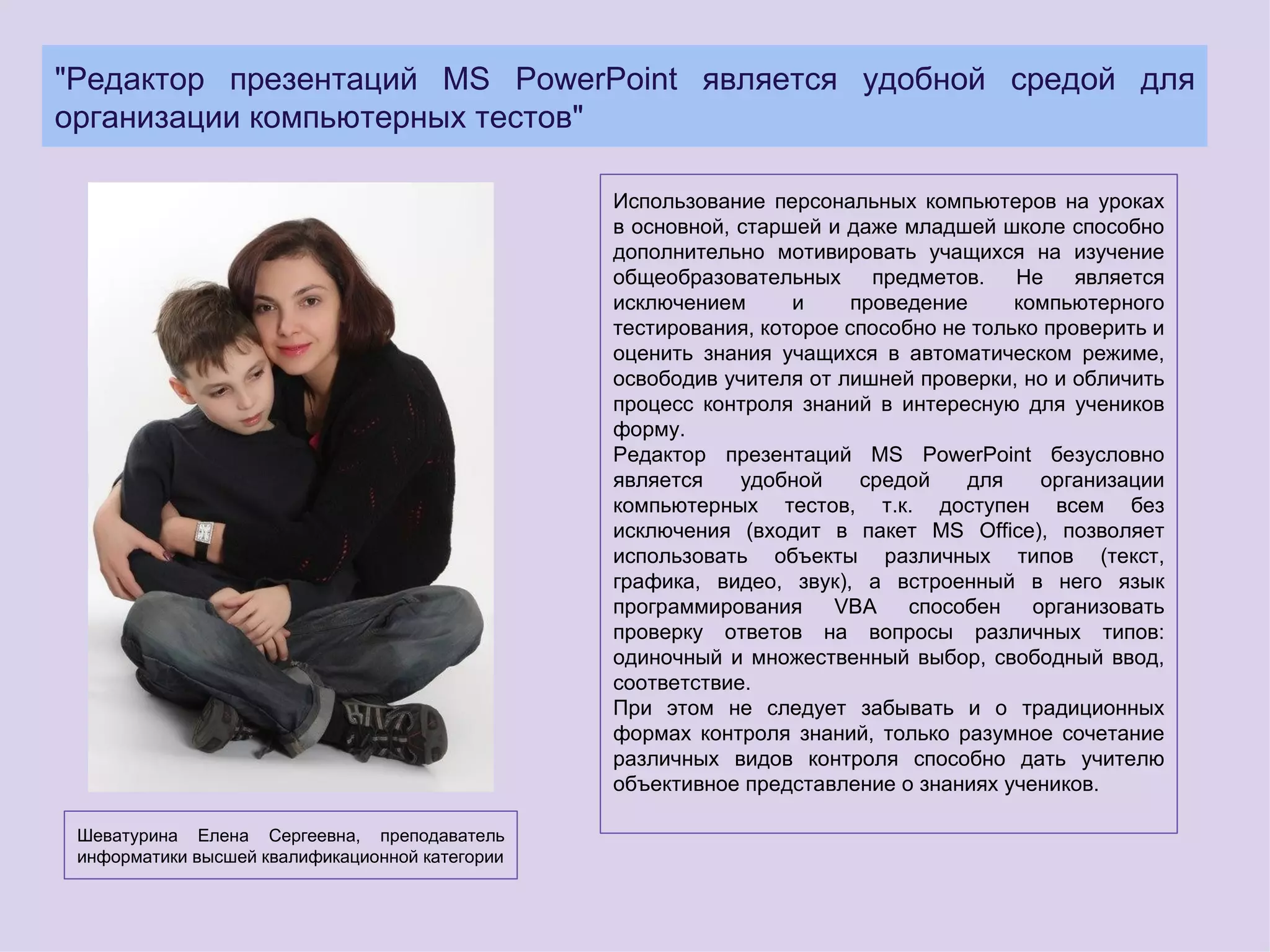 "Редактор презентаций MS PowerPoint является удобной средой для
организации компьютерных тестов"

                                                 Использование персональных компьютеров на уроках
                                                 в основной, старшей и даже младшей школе способно
                                                 дополнительно мотивировать учащихся на изучение
                                                 общеобразовательных предметов. Не является
                                                 исключением      и     проведение     компьютерного
                                                 тестирования, которое способно не только проверить и
                                                 оценить знания учащихся в автоматическом режиме,
                                                 освободив учителя от лишней проверки, но и обличить
                                                 процесс контроля знаний в интересную для учеников
                                                 форму.
                                                 Редактор презентаций MS PowerPoint безусловно
                                                 является    удобной     средой   для     организации
                                                 компьютерных тестов, т.к. доступен всем без
                                                 исключения (входит в пакет MS Office), позволяет
                                                 использовать объекты различных типов (текст,
                                                 графика, видео, звук), а встроенный в него язык
                                                 программирования     VBA    способен    организовать
                                                 проверку ответов на вопросы различных типов:
                                                 одиночный и множественный выбор, свободный ввод,
                                                 соответствие.
                                                 При этом не следует забывать и о традиционных
                                                 формах контроля знаний, только разумное сочетание
                                                 различных видов контроля способно дать учителю
                                                 объективное представление о знаниях учеников.

 Шеватурина Елена Сергеевна, преподаватель
 информатики высшей квалификационной категории
 