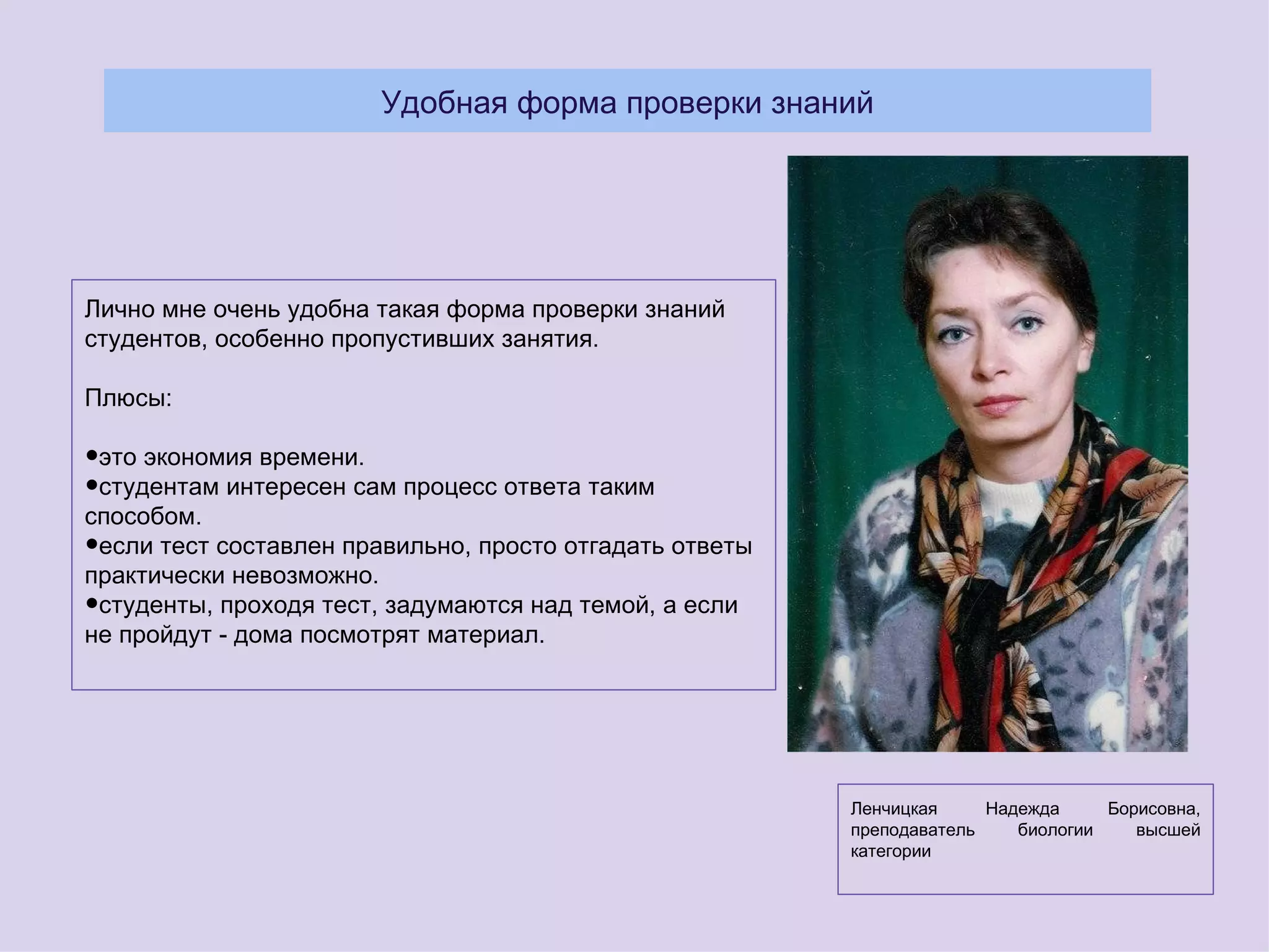 Удобная форма проверки знаний




Лично мне очень удобна такая форма проверки знаний
студентов, особенно пропустивших занятия.

Плюсы:

•это экономия времени.
•студентам интересен сам процесс ответа таким
способом.
•если тест составлен правильно, просто отгадать ответы
практически невозможно.
•студенты, проходя тест, задумаются над темой, а если
не пройдут - дома посмотрят материал.




                                                         Ленчицкая     Надежда     Борисовна,
                                                         преподаватель    биологии    высшей
                                                         категории
 