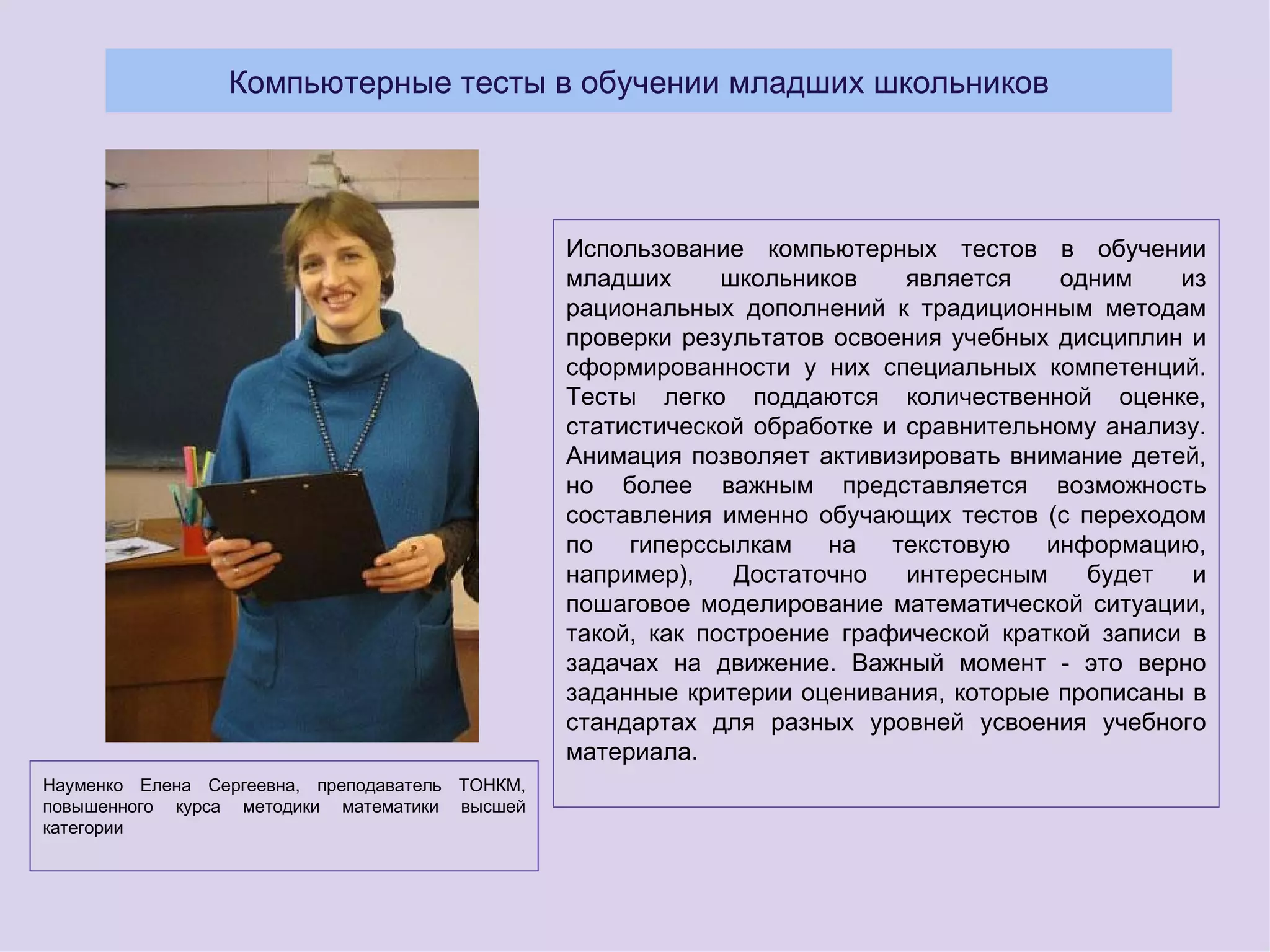 Компьютерные тесты в обучении младших школьников




                                                 Использование компьютерных тестов в обучении
                                                 младших      школьников    является    одним    из
                                                 рациональных дополнений к традиционным методам
                                                 проверки результатов освоения учебных дисциплин и
                                                 сформированности у них специальных компетенций.
                                                 Тесты легко поддаются количественной оценке,
                                                 статистической обработке и сравнительному анализу.
                                                 Анимация позволяет активизировать внимание детей,
                                                 но более важным представляется возможность
                                                 составления именно обучающих тестов (с переходом
                                                 по гиперссылкам на текстовую информацию,
                                                 например),    Достаточно   интересным    будет   и
                                                 пошаговое моделирование математической ситуации,
                                                 такой, как построение графической краткой записи в
                                                 задачах на движение. Важный момент - это верно
                                                 заданные критерии оценивания, которые прописаны в
                                                 стандартах для разных уровней усвоения учебного
                                                 материала.
Науменко Елена Сергеевна, преподаватель ТОНКМ,
повышенного курса методики математики высшей
категории
 