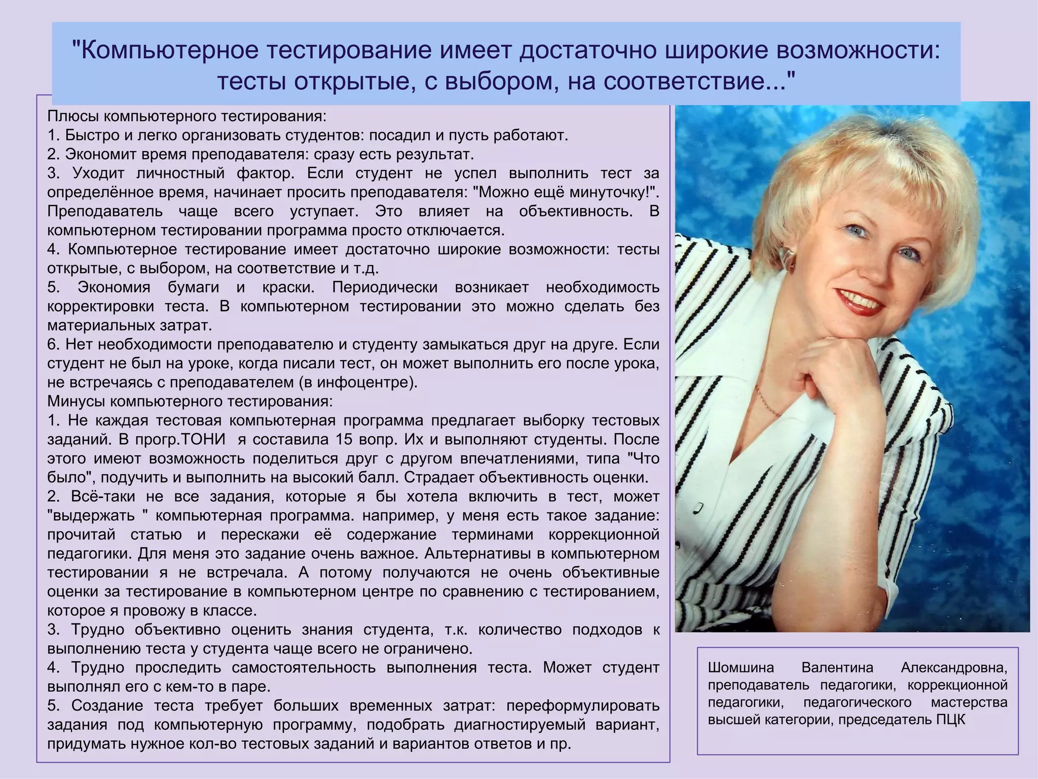 "Компьютерное тестирование имеет достаточно широкие возможности:
             тесты открытые, с выбором, на соответствие..."
Плюсы компьютерного тестирования:
1. Быстро и легко организовать студентов: посадил и пусть работают.
2. Экономит время преподавателя: сразу есть результат.
3. Уходит личностный фактор. Если студент не успел выполнить тест за
определённое время, начинает просить преподавателя: "Можно ещё минуточку!".
Преподаватель чаще всего уступает. Это влияет на объективность. В
компьютерном тестировании программа просто отключается.
4. Компьютерное тестирование имеет достаточно широкие возможности: тесты
открытые, с выбором, на соответствие и т.д.
5. Экономия бумаги и краски. Периодически возникает необходимость
корректировки теста. В компьютерном тестировании это можно сделать без
материальных затрат.
6. Нет необходимости преподавателю и студенту замыкаться друг на друге. Если
студент не был на уроке, когда писали тест, он может выполнить его после урока,
не встречаясь с преподавателем (в инфоцентре).
Минусы компьютерного тестирования:
1. Не каждая тестовая компьютерная программа предлагает выборку тестовых
заданий. В прогр.ТОНИ я составила 15 вопр. Их и выполняют студенты. После
этого имеют возможность поделиться друг с другом впечатлениями, типа "Что
было", подучить и выполнить на высокий балл. Страдает объективность оценки.
2. Всё-таки не все задания, которые я бы хотела включить в тест, может
"выдержать " компьютерная программа. например, у меня есть такое задание:
прочитай статью и перескажи её содержание терминами коррекционной
педагогики. Для меня это задание очень важное. Альтернативы в компьютерном
тестировании я не встречала. А потому получаются не очень объективные
оценки за тестирование в компьютерном центре по сравнению с тестированием,
которое я провожу в классе.
3. Трудно объективно оценить знания студента, т.к. количество подходов к
выполнению теста у студента чаще всего не ограничено.
4. Трудно проследить самостоятельность выполнения теста. Может студент            Шомшина     Валентина     Александровна,
выполнял его с кем-то в паре.                                                     преподаватель педагогики, коррекционной
5. Создание теста требует больших временных затрат: переформулировать             педагогики, педагогического мастерства
задания под компьютерную программу, подобрать диагностируемый вариант,            высшей категории, председатель ПЦК
придумать нужное кол-во тестовых заданий и вариантов ответов и пр.
 