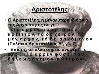 Αξηζηνηέιεο
• Ο Αξηζηνηέιεο, ε κεγαιύηεξε ηδηνθπία
  ηεο Αξραηόηεηνο έιεγε :
   «Σ ν α ξ ξ ε λ π ξ ό ο η ό κ έ λ
  θ ξ ε η η η ν λ, η ό δ έ ρ ε η ξ ν λ, η ό
  κ έ λ α ξ ρ ν λ, η ό δ έ α ξ ρ ό κ ε λ ν λ
  (Πνιηηηθά Αξηζηνηέινπο Α’, γ’., 7).
• Δπίζεο, ζε άιιν ζεκείν αλαθέξεη ηα
  εμήο : «Σ ό α ξ ξ ε λ θ ύ ζ ε η η ν π
  ζ ή ι ε σ ο ε γ ε κ ν λ η θ ώ η ε ξ ν λ».
 