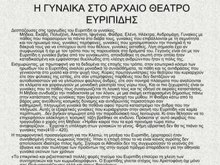 Ζ ΓΤΝΑΗΚΑ ΢ΣΟ ΑΡΥΑΗΟ ΘΔΑΣΡΟ
                    ΔΤΡΗΠΗΓΖ΢
Γεζπόδνπζεο ζηηο ηξαγσδίεο ηνπ Δπξηπίδε νη γπλαίθεο.
    Μήδεηα, Δθάβε, Πνιπμέλε, Άιθεζηε, Ηθηγέλεηα, Φαίδξα, Διέλε, Ζιέθηξα, Αλδξνκάρε. Γπλαίθεο κε
    πάζνο πνπ παξαζύξνπλ ηα πάληα ζην δηάβα ηνπο, γπλαίθεο πνπ επηβάιινληαη κε ηε ζεκλόηεηα
    θαη ηνλ εξσηζκό ηνπο, γπλαίθεο πεξήθαλεο, γπλαίθεο πνπ ρξεζηκνπνηνύλ ηελ πνλεξηά ή ηα
    δάθξπά ηνπο γηα λα επηηύρνπλ απηό πνπ ζέινπλ, γπλαίθεο αζηαζείο. Λίγε ζεκαζία έρεη αλ
    ζπκθσλνύκε ή όρη κε ηνλ ηξόπν πνπ ηηο παξνπζίαζε ζηα δξάκαηά ηνπ. Γεγνλόο είλαη όηη κε ηνλ
    Δπξηπίδε ε γπλαίθα βγήθε από ηνλ γπλαηθσλίηε, απεθδύζεθε ηε ζησπή ζηελ νπνία ήηαλ
    θαηαδηθαζκέλε θαη εκθαλίζηεθε ζπειιώδεο ζηε «ιέζρε αλδξώλ»πνπ ήηαλ ε πόιηο ηεο.
Δηζρσξώληαο, κε πξσηνθαλή γηα ηα δεδνκέλα ηεο επνρήο ηνπ ηξόπν, ζηνλ εζσηεξηθό θόζκν ησλ
    εξσίδσλ ηνπ ν Δπξηπίδεο αλαιύεη κνλαδηθά ηα ζπλαηζζήκαηα, ηα πάζε θαη ηηο αληηδξάζεηο πνπ
    γελληνύληαη ζην κπαιό θαη ζηελ ςπρή ηνπο. Κύξηεο πξσηαγσλίζηξηεο ηνπ ζεάηξνπ ηνπ θπξηαξρνύλ
    είηε ζαλ θύιαθεο ηεο εζηίαο, είηε ζαλ ππεξήθαλεο παξζέλεο πνπ δελ δηζηάδνπλ λα
    απηνζπζηαζηνύλ γηα λα γιηηώζνπλ θαύινπο άλδξεο, είηε ζαλ πνλεξά πιάζκαηα πνπ αλαιύνληαη
    ζε θιάκαηα θαη ρεηξαγσγνύλ κε κνλαδηθή καεζηξία ηνπο γύξσ ηνπο. Καη νη πην μερσξηζηέο είλαη νη
    γπλαίθεο πνπ ην πάζνο ηνπο ζπλαγσλίδεηαη ηε ινγηθή ηνπο θαη ηηο νδεγεί ζε αθξαίεο θαηαζηάζεηο.
    Ζ Μήδεηα ζπλδπάδεη ηελ παηδνθηνλία κε ηνλ ιόγνλ, κε κηα ζθέςε εθπεθξαζκέλε δεκνζίσο πάλσ
    ζηελ θαηάζηαζε ηεο γπλαίθαο πξηλ μεθύγεη ζηελ πεξηνρή ηνπ κύζνπ. Ζ Φαίδξα θάησ από ην
    βάξνο κηαο αλεύζπλεο θνζκηθήο δύλακεο θαη αληηδξώληαο πεξηζζόηεξν ζαλ
    θαζεκεξηλή, πιεγσκέλε γπλαίθα ζα πεζάλεη αθνύ πξώηα θαηαζηξέςεη ηνλ άλδξα πνπ ηελ
    πιήγσζε. Απηέο νη εμαηξεηηθέο γπλαίθεο πνπ θπξηάξρεζαλ ζηελ ζθελή ηνπ Δπξηπίδε «ζε θακία
    πεξίπησζε…δελ βγήθαλ αηηκσξεηί από ηελ παξαδνζηαθή ηνπο ιεηηνπξγία. Κη όηαλ ζέιεζαλ λα ην
    επηρεηξήζνπλ νιόθιεξε ε „θνζκηθή‟ ηάμε βξέζεθε ζε θίλδπλν. Πξόθεηηαη γη‟ απηό αθξηβώο πνπ
    ηξαγνπδάεη ν ρνξόο ζηε Μήδεηα: «Ήξζαλ θαηξνί πνπ ηα ηεξά πξνλόκηα ηώξα πίζσ
    αλεθνξίδνπλ…΄Δξρεηαη ε ππόιεςε ζησλ γπλαηθώλ ην γέλνο. Φήκε πβξηζηηθή δελ ζα ηηο πηάλεη ηηο
    γπλαίθεο πηα»(410 – 420).
Ζ πεξηθξνλεηηθή πξνζαγόξεπζε γηα ηελ Κιεηηώ, ηε κεηέξα ηνπ Δπξηπίδε, (ρνξηαξνύ) ήηαλ
    ζπλεζηζκέλε ζηνπο θσκηθνύο πνηεηέο. Ήηαλ ε επνρή όπνπ ην λα είλαη θαλείο αγξόηεο δελ
    απνηεινύζε ηδηαίηεξν ηίηινο ηηκήο. ΢ίγνπξα νη Αζελαίνη δελ ηεο ζπγρσξνύζαλ ην γεγνλόο όηη
    έβγαηλε θαη ζαλ πσιήηξηα ησλ πξντόλησλ ηεο ζηελ αγνξά πξάγκα απαξάδεθην γηα ηελ αζελαία
    γπλαίθα εθείλσλ ησλ ρξόλσλ
«Σν επηθξηηηθό θαη ξηδνζπαζηηθό πνιιέο θνξέο πλεύκα ηνπ Δπξηπίδε επηζύξεη ηε ριεύε ησλ
    ζπληεξεηηθώλ θαη ησλ θσκσδηνγξάθσλ». Ο Δπξηπίδεο γίλεηαη ζηόρνο ηνπ Αξηζηνθάλε όρη κόλν
 