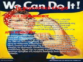 Tν θεκηληζηηθό θίλεκα
ΟΡΗ΢ΜΟ΢ ΣΟΤ ΦΔΜΗΝΗ΢ΜΟΤ
O θεκηληζκόο είλαη κηα ζπιινγή θνηλσληθώλ ζεσξηώλ, πνιηηηθώλ
                                                     πνιηηηθώλ
  θηλήζεσλ θαη εζηθώλ θηινζνθηώλ αλαθεξόκελε ζε εκπεηξίεο
  γπλαηθώλ ζε ζρέζε κε ηελ θνηλσληθή, πνιηηηθή, θαη νηθνλνκηθή ηνπο
                                                θαη νηθνλνκηθή ηνπο
  θαηάζηαζε.Χο θνηλσληθό θίλεκα, ν θεκηληζκόο εζηηάδεηαη ζηελ
                θνηλσληθό θίλεκα, ν θεκηληζκόο εζηηάδεηαη ζηελ
  εμάιεηςε ηεο θπιεηηθήο αληζόηεηαο θαη ζηελ πξνώζεζε ησλησλ
  δηθαησκάησλ, ησλ ζπκθεξόλησλ θαη ησλ δεηεκάησλ ησλ γπλαηθώλ.
                    ζπκθεξόλησλ θαη ησλ δεηεκάησλ ησλ γπλαηθώλ.
ΑΡΥΖ ΦΔΜΗΝΗ΢ΜΟΤ
Όζν γλσξίδνπκε από ηελ ηζηνξία ε ζέζε ηεο γπλαηθάο ήηαλ δεύηεξε
                                          γπλαηθάο ήηαλ δεύηεξε
 κέζα ζηελ αλδξνθξαηνύκελε θνηλσλία θαζώο ε ζπκκεηνρή ηεο ζηα
                                               ζπκκεηνρή ηεο ζηα
 θνηλά ήηαλ κεδακηλή σο θαη αλύπαξθηε. Όκσο ζηα ηέιε ηεο δεθαεηίαο
                             αλύπαξθηε. Όκσο ζηα ηέιε ηεο δεθαεηίαο
 ηνπ 1960 ηνπ 1970 ν θεκηληζκόο εκθαλίζηεθε κε ζθνπό λα αλαηξέςεη
                                               ζθνπό λα αλαηξέςεη
 απηή ηελ θαηάζηαζε. Ζ θεκηληζηηθή ζεσξία άξρηζε από ιεπθέο κέζν
 αζηέο γπλαίθεο ησλ πεξηνρώλ ηεο Γύζεο. Γηα λα είκαζηε αθξηβείο νη
                                  Γύζεο. Γηα λα είκαζηε αθξηβείο νη
 απαξρέο ηνπ θεκηληζκνύ ηνπνζεηνύληαη γύξσ από ηελ γαιιηθή
                          ηνπνζεηνύληαη γύξσ από ηελ γαιιηθή
 επαλάζηαζε. Αξρηθά είρε ηελ κνξθή ηεηξαδίνπ παξαπόλσλ ην νπνίν
               Αξρηθά είρε ηελ κνξθή ηεηξαδίνπ παξαπόλσλ ην νπνίν
 αξγόηεξα εμειίρζεθε ζηε ιεγνκέλε δηαθήξπμε δηθαησκάησλ ησλ
                                                          ησλ
 γπλαηθώλ.
 