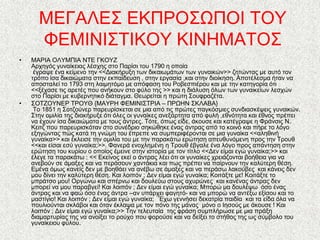 ΜΔΓΑΛΔ΢ ΔΚΠΡΟ΢ΧΠΟΗ ΣΟΤ
      ΦΔΜΗΝΗ΢ΣΗΚΟΤ ΚΗΝΖΜΑΣΟ΢
•   ΜΑΡΗΑ ΟΛΤΜΠΗΑ ΝΣΔ ΓΚΟΤΕ
    Αξρεγόο γπλαίθεηαο ιέζρεο ζην Παξίζη ηνπ 1790 ε νπνία
     έγξαςε έλα θείκελν ηελ <<Γηαθήξπμε ησλ δηθαησκάησλ ησλ γπλαηθώλ>> δεηώληαο κε απηό ηνλ
    ηξόπν ίζα δηθαηώκαηα ζηελ εθπαίδεπζε , ζηελ εξγαζία ,θαη ζηελ δηνίθεζε. Απνηέιεζκα ήηαλ λα
    απνζηαιεί ην 1793 ζηε ιαηκεηόκν κε απόθαζε ηνπ Ρνβεζπηέξνπ θαη κε ηελ θαηεγνξία όηη
    <<μέραζε ηηο αξεηέο πνπ αλήθνπλ ζην θύιν ηεο >> θαη ε δηάιπζε όισλ ησλ γπλαηθείσλ ιεζρώλ
    ζην Παξίζη κε θπβεξλεηηθό δηάηαγκα. Θεσξείηαη ε πξώηε ΢νπθξαδέηα.
•   ΢ΟΣΕΟΤΝΔΡ ΣΡΟΤΘ {ΜΑΤΡΖ ΦΔΜΗΝΗ΢ΣΡΗΑ – ΠΡΧΖΝ ΢ΚΛΑΒΑ}
     Σν 1851 ε ΢νηδνύλεξ παξεπξίζθεηαη ζε κηα από ηηο πξώηεο παγθόζκηεο ζπλδηαζθέςεηο γπλαηθώλ.
    ΢ηελ νκηιία ηεο δηαθήξπμε όηη όιεο νη γπλαίθεο αλεμάξηεηα από θπιή ,εζλόηεηα θαη έζλνο πξέπεη
    λα έρνπλ ίζα δηθαηώκαηα κε ηνπο άληξεο. Σόηε, όπσο είδε, άθνπζε θαη θαηέγξαςε ε Φξάλζηο Ν.
    Κεηηδ πνπ παξεπξηζθόηαλ ζην ζπλέδξην ζεθώζεθε έλαο άληξαο από ην θνηλό θαη πήξε ην ιόγν
    εμεγώληαο πώο θαηά ηε γλώκε ηνπ έπξεπε λα ζπκπεξηθέξνληαη ζε κηα γπλαίθα <<αιεζηλή
    γπλαίθα>> θαη έθιεηζε ηελ νκηιία ηνπ κε ηελ παξαθάησ εξώηεζε απεπζπλόκελε πξνο ηελ Σξνπζ
    <<θαη είζαη εζύ γπλαίθα;>>. Φαλεξά ελνριεκέλε ε Σξνπζ έβγαιε έλα ιόγν πξνο απάληεζε ζηελ
    εξώηεζε ηνπ θπξίνπ ν νπνίνο έκεηλε ζηελ ηζηνξία κε ηνλ ηίηιν <<Γελ είκαη εγώ γπλαίθα;>> θαη
    έιεγε ηα παξαθάησ : << Δθείλνο εθεί ν άληξαο ιέεη όηη νη γπλαίθεο ρξεηάδνληαη βνήζεηα γηα λα
    αλεβνύλ ζε άκαμεο θαη λα πεξάζνπλ ραληάθηα θαη πσο πξέπεη λα παίξλνπλ ηελ θαιύηεξε ζέζε.
    Δκέλα όκσο θαλείο δελ κε βνεζάεη λα αλέβσ ζε άκαμεο θαη λα πεξάζσ ιαθνύβεο θαη θάλεηο δελ
    κνπ δίλεη ηελ θαιύηεξε ζέζε. Καη ινηπόλ ; Γελ είκαη εγώ γπλαίθα; Κνηηάμηε κε! Κνηηάμηε ην
    κπξάηζν κνπ! Οξγώλσ θαη ζπέξλσ θαη δνπιεύσ ζηνπο αρπξώλεο θαη θαλέλαο άληξαο δελ
    κπνξεί λα κνπ παξαβγεί! Καη ινηπόλ ; Γελ είκαη εγώ γπλαίθα; Μπνξώ κα δνπιέςσ όζν έλαο
    άληξαο θαη λα θαώ όζν έλαο άληξα –αλ ππάξρεη θαγεηό- θαη λα κπνξώ λα αληέμσ εμίζνπ θαη ην
    καζηίγην! Καη ινηπόλ ; Γελ είκαη εγώ γπλαίθα; ΄Δρσ γελλήζεη δεθαηξία παηδία θαη ηα είδα όια λα
    πνπιηνύληαη ζθιάβνη θαη όηαλ έθιαςα κε ηνλ πόλν ηεο κάλαο κόλν ν Ηεζνύο κε άθνπζε ! Καη
    ινηπόλ ; Γελ είκαη εγώ γπλαίθα;>> Σελ ηειεπηαία ηεο θξάζε ζπκπιήξσζε κε κηα πξάμε
    δηακαξηπξίαο ηεο λα αλνίμεη ην ξνύρν πνπ θνξνύζε θαη λα δείμεη ην ζηήζνο ηεο σο ζύκβνιν ηνπ
    γπλαίθεηνπ θύινπ.
 