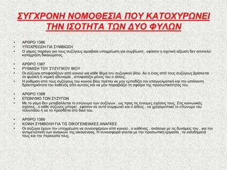 ΢ΤΓΥΡΟΝΗ ΝΟΜΟΘΕ΢ΙΑ ΠΟΤ ΚΑΣΟΥΤΡΩΝΕΙ
         ΣΗΝ Ι΢ΟΣΗΣΑ ΣΩΝ ΔΤΟ ΦΤΛΩΝ
•   ΑΡΘΡΟ 1386
•   ΤΠΟΥΡΔΧ΢Ζ ΓΗΑ ΢ΤΜΒΗΧ΢Ζ
•   Ο γάκνο παξάγεη γηα ηνπο ζπδύγνπο ακνηβαία ππνρξέσζε γηα ζπκβίσζε , εθόζνλ ε ζρεηηθή αμίσζε δελ απνηειεί
    θαηάρξεζε δηθαηώκαηνο.

•   ΑΡΘΡΟ 1387
•   ΡΤΘΜΗ΢Ζ ΣΟΤ ΢ΤΕΤΓΗΚΟΤ ΒΗΟΤ
•   Οη ζύδπγνη απνθαζίδνπλ από θνηλνύ γηα θάζε ζέκα νηπ ζπδπγηθνύ βίνπ. Αλ ν έλαο από ηνπο ζπδύγνπο βξίζθεηαη
    ζε θπζηθή ή λνκηθή αδπλακία , απνθαζίδεη κόλνο ηνπ ν άιινο.
•   Ζ ξύζκηζε από ηνπο ζπδύγνπο ηνπ θνηλνύ βίνπ πξέπεη λα κελ εκπνδίδεη ηελ επαγγεικαηηθή θαη ηελ ππόινηπε
    δξαζηεξηόηεηα ηνπ θαζελόο από απηνύο θαη λα κελ παξαβηάδεη ηε ζθαίξα ηεο πξνζσπηθόηεηάο ηνπ.

•   ΑΡΘΡΟ 1388
•   ΔΠΧΝΤΜΟ ΣΧΝ ΢ΤΕΤΓΧΝ
•   Με ην γάκν δελ κεηαβάιιεηαη ην επώλπκν ησλ ζπδύγσλ , σο πξνο ηηο έλλνκεο ζρέζεηο ηνπο. ΢ηηο θνηλσληθέο
    ζρέζεηο , ν θάζε ζύδπγνο κπνξεί , εθόζνλ ζε απηό ζπκθσλεί θαη ν άιινο , λα ρξεζηκνπνηεί ην επώλπκν ηνπ
    ηειεπηαίνπ ή λα ην πξνζζέηεη ζην δηθό ηνπ.

•   ΑΡΘΡΟ 1389
•   ΚΟΗΝΖ ΢ΤΜΒΟΛΖ ΓΗΑ ΣΗ΢ ΟΗΚΟΓΔΝΔΗΑΚΔ΢ ΑΝΑΓΚΔ΢
•   Οη ζύδπγνη έρνπλ ηελ ππνρξέσζε λα ζπλεηζθέξνπλ από θνηλνύ , ν θαζέλαο , αλάινγα κε ηηο δπλάκεηο ηνπ , γηα ηελ
    αληηκεηώπηζε ησλ αλαγθώλ ηεο νηθνγέλεηαο. Ζ ζπλεηζθνξά γίλεηαη κε ηελ πξνζσπηθή εξγαζία , ηα εηζνδήκαηά
    ηνπο θαη ηελ πεξηνπζία ηνπο.
 